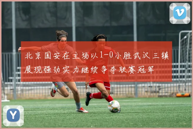 北京国安在主场以1-0小胜武汉三镇展现强劲实力继续争夺联赛冠军