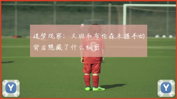 追梦观察：文班和布伦森未握手的背后隐藏了什么秘密