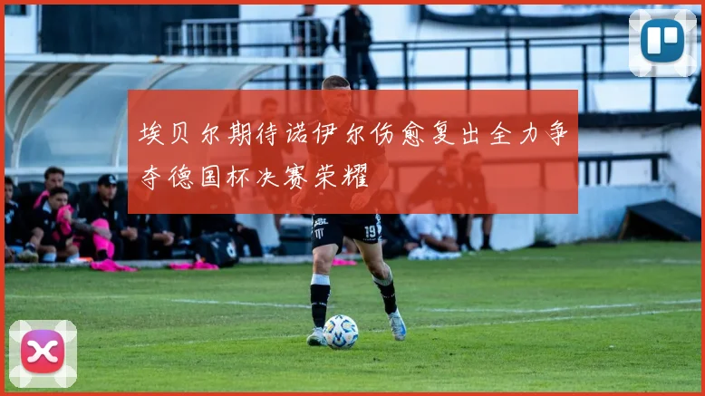 埃贝尔期待诺伊尔伤愈复出全力争夺德国杯决赛荣耀