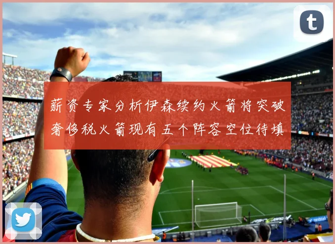 薪资专家分析伊森续约火箭将突破奢侈税火箭现有五个阵容空位待填补