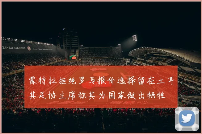 蒙特拉拒绝罗马报价选择留在土耳其足协主席称其为国家做出牺牲