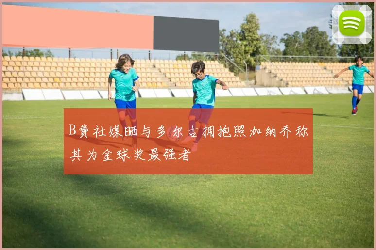 B费社媒晒与多尔古拥抱照加纳乔称其为金球奖最强者