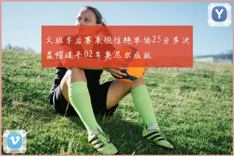 文班季后赛表现惊艳单场25分多次盖帽追平02年奥尼尔成就