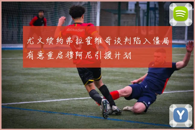 尤文续约弗拉霍维奇谈判陷入僵局有意重启穆阿尼引援计划
